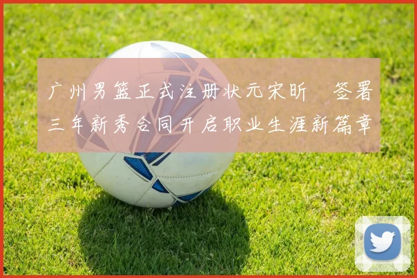 广州男篮正式注册状元宋昕澔签署三年新秀合同开启职业生涯新篇章