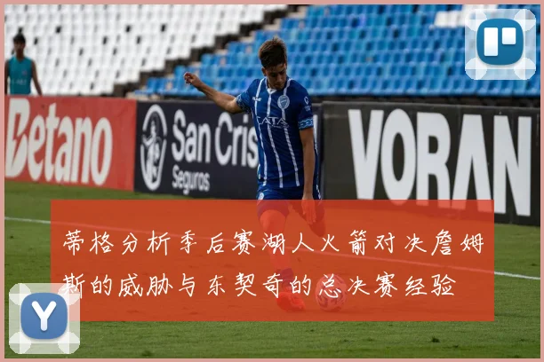 蒂格分析季后赛湖人火箭对决詹姆斯的威胁与东契奇的总决赛经验