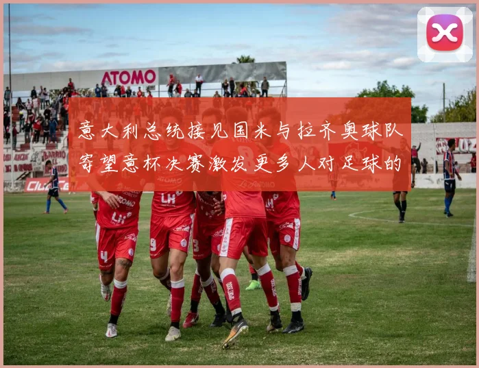 意大利总统接见国米与拉齐奥球队寄望意杯决赛激发更多人对足球的热爱