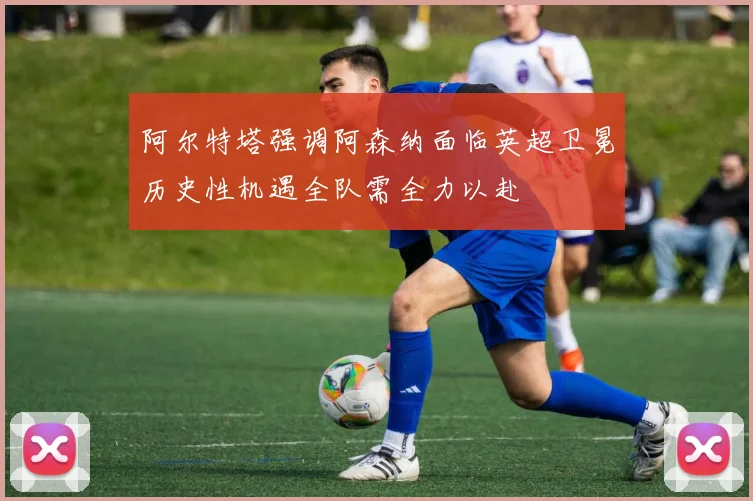 阿尔特塔强调阿森纳面临英超卫冕历史性机遇全队需全力以赴
