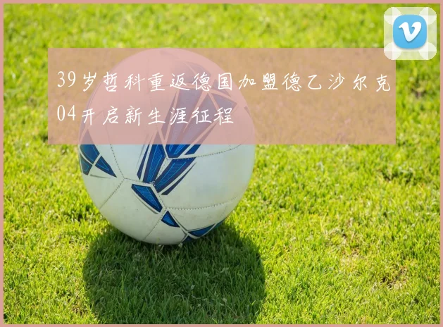 39岁哲科重返德国加盟德乙沙尔克04开启新生涯征程