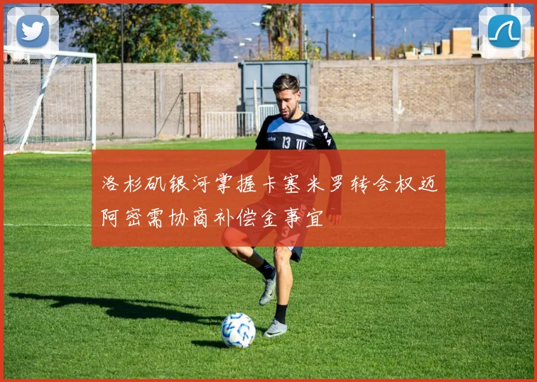 洛杉矶银河掌握卡塞米罗转会权迈阿密需协商补偿金事宜