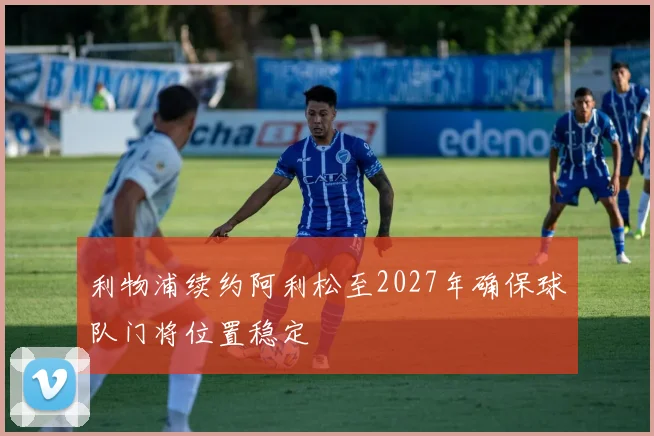 利物浦续约阿利松至2027年确保球队门将位置稳定