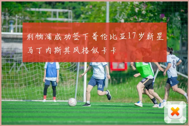 利物浦成功签下哥伦比亚17岁新星马丁内斯其风格似卡卡