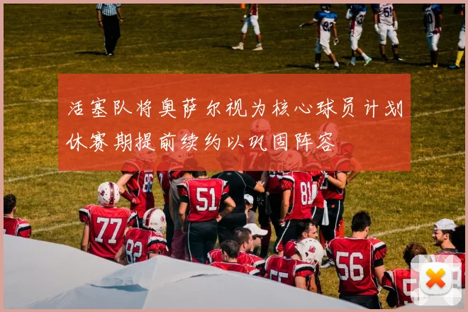 活塞队将奥萨尔视为核心球员计划休赛期提前续约以巩固阵容