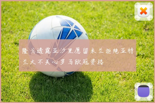 隆戈透露亚沙里愿留米兰拒绝亚特兰大不关心罗马欧冠资格