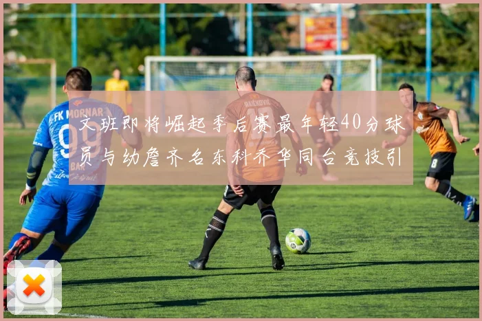 文班即将崛起季后赛最年轻40分球员与幼詹齐名东科乔华同台竞技引关注