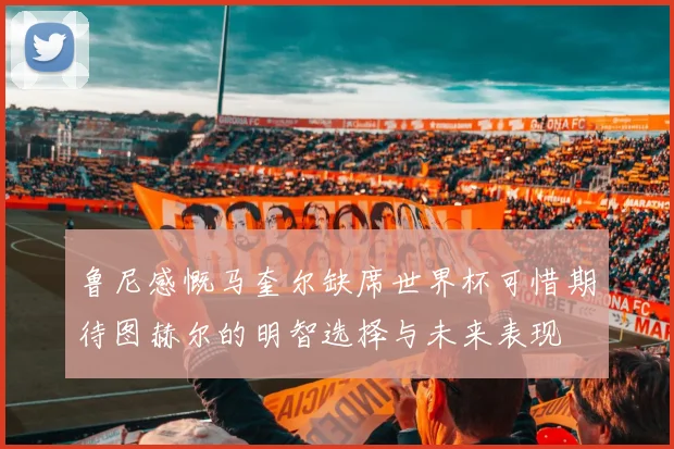 鲁尼感慨马奎尔缺席世界杯可惜期待图赫尔的明智选择与未来表现