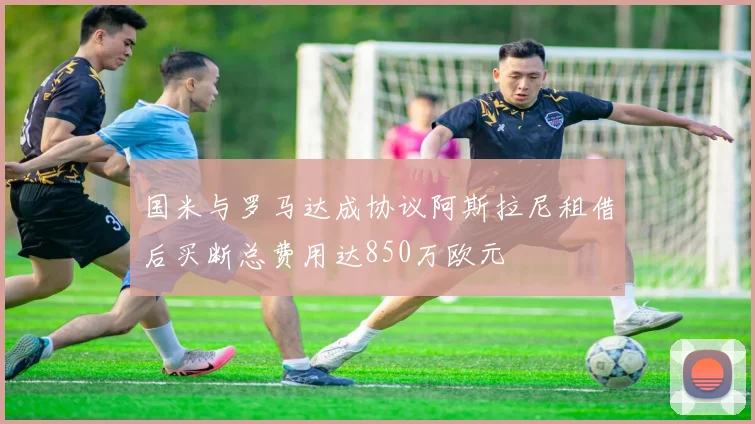 国米与罗马达成协议阿斯拉尼租借后买断总费用达850万欧元