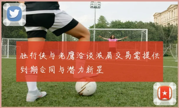 独行侠与老鹰洽谈浓眉交易需提供到期合同与潜力新星
