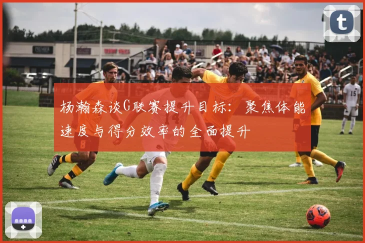 杨瀚森谈G联赛提升目标：聚焦体能速度与得分效率的全面提升