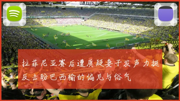 拉菲尼亚赛后遭质疑妻子发声力挺反击盼巴西输的偏见与俗气