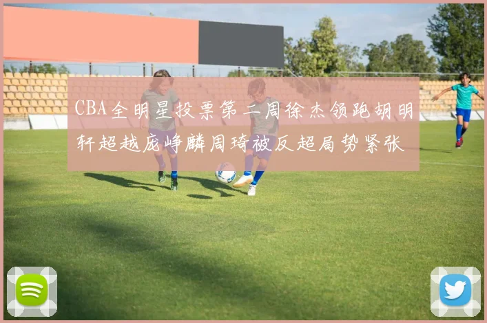 CBA全明星投票第二周徐杰领跑胡明轩超越庞峥麟周琦被反超局势紧张