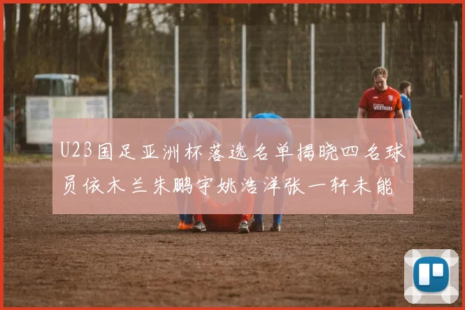 U23国足亚洲杯落选名单揭晓四名球员依木兰朱鹏宇姚浩洋张一轩未能入选
