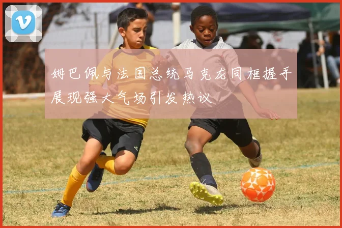 姆巴佩与法国总统马克龙同框握手展现强大气场引发热议