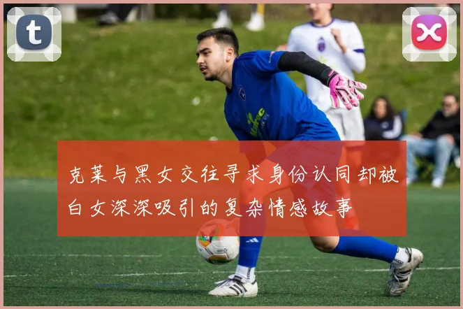 克莱与黑女交往寻求身份认同却被白女深深吸引的复杂情感故事
