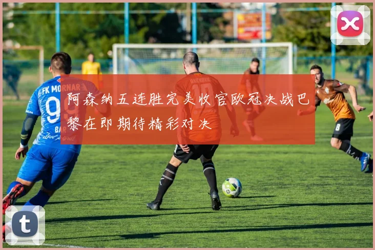 阿森纳五连胜完美收官欧冠决战巴黎在即期待精彩对决