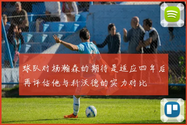球队对杨瀚森的期待是适应四年后再评估他与科沃德的实力对比