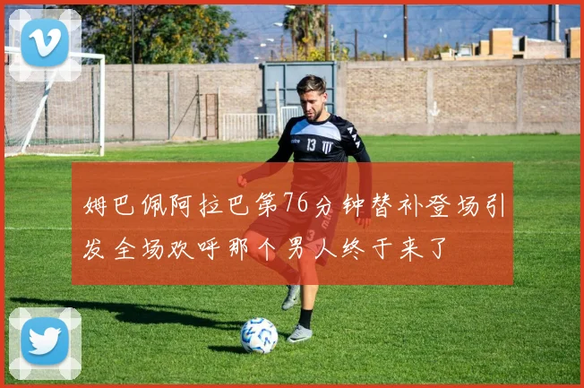 姆巴佩阿拉巴第76分钟替补登场引发全场欢呼那个男人终于来了