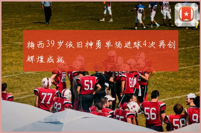 梅西39岁依旧神勇单场进球4次再创辉煌成就