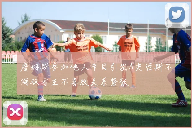 詹姆斯参加他人节目引发A史密斯不满双方互不喜欢关系紧张