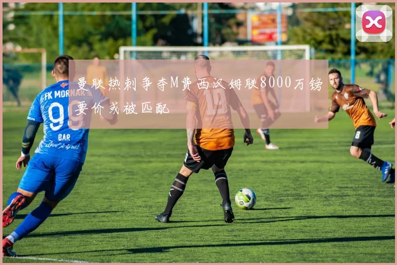 曼联热刺争夺M费西汉姆联8000万镑要价或被匹配